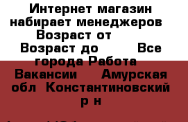 Интернет-магазин набирает менеджеров › Возраст от ­ 18 › Возраст до ­ 58 - Все города Работа » Вакансии   . Амурская обл.,Константиновский р-н